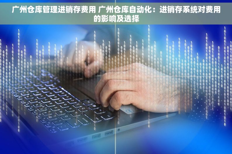 广州仓库管理进销存费用 广州仓库自动化：进销存系统对费用的影响及选择