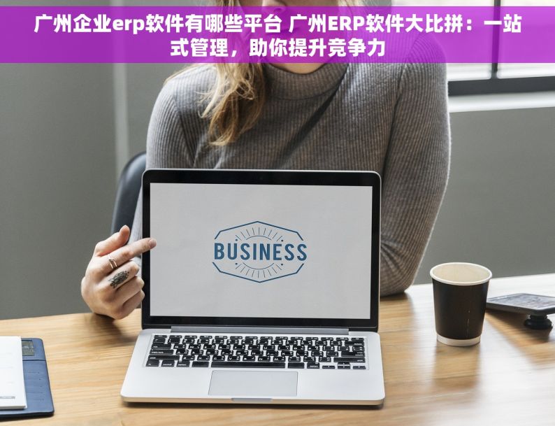 广州企业erp软件有哪些平台 广州ERP软件大比拼：一站式管理，助你提升竞争力