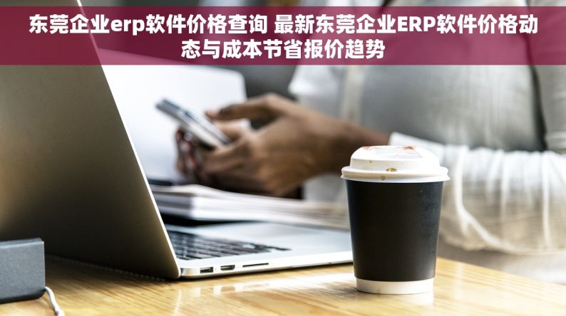 东莞企业erp软件价格查询 最新东莞企业ERP软件价格动态与成本节省报价趋势