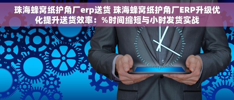 珠海蜂窝纸护角厂erp送货 珠海蜂窝纸护角厂ERP升级优化提升送货效率：%时间缩短与小时发货实战
