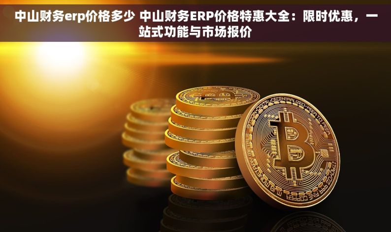 中山财务erp价格多少 中山财务ERP价格特惠大全：限时优惠，一站式功能与市场报价