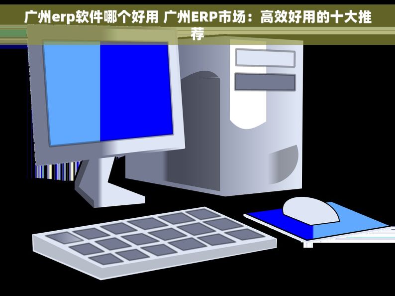 广州erp软件哪个好用 广州ERP市场：高效好用的十大推荐
