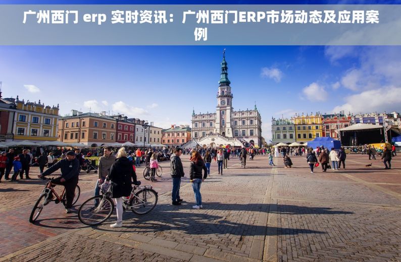 广州西门 erp 实时资讯：广州西门ERP市场动态及应用案例