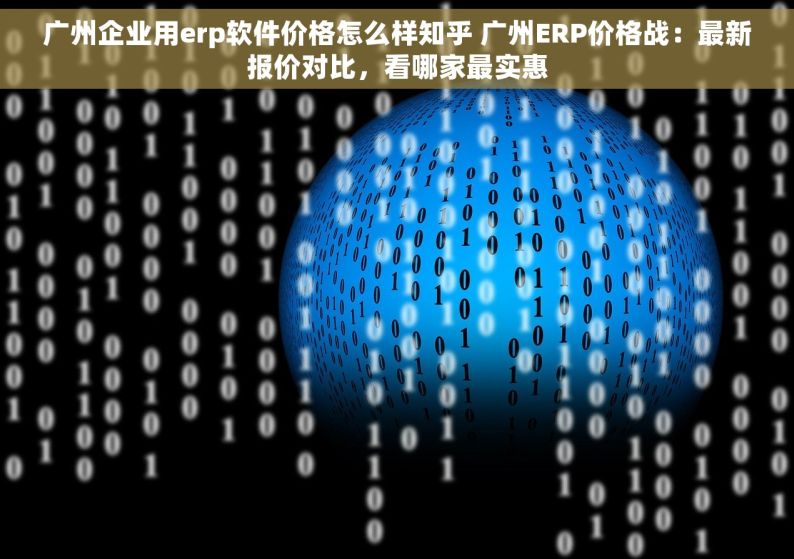 广州企业用erp软件价格怎么样知乎 广州ERP价格战：最新报价对比，看哪家最实惠