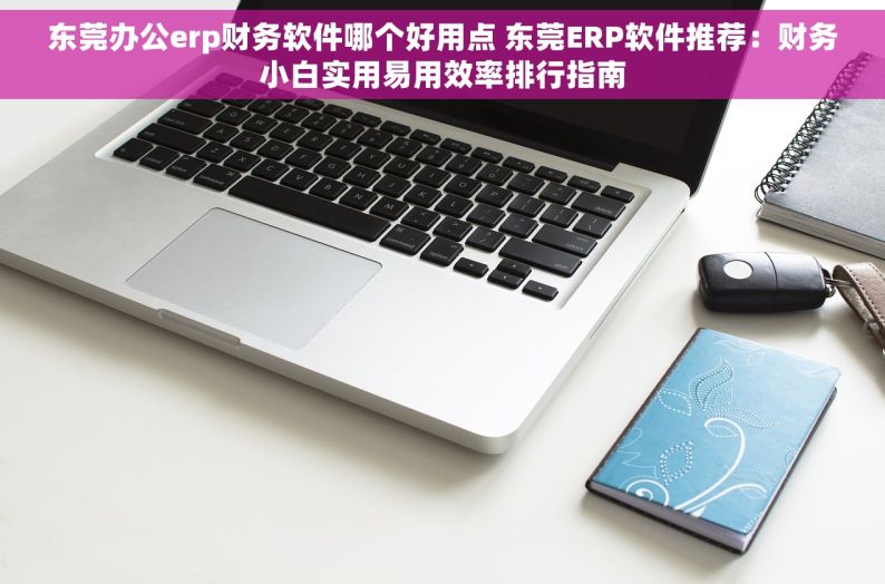 东莞办公erp财务软件哪个好用点 东莞ERP软件推荐：财务小白实用易用效率排行指南