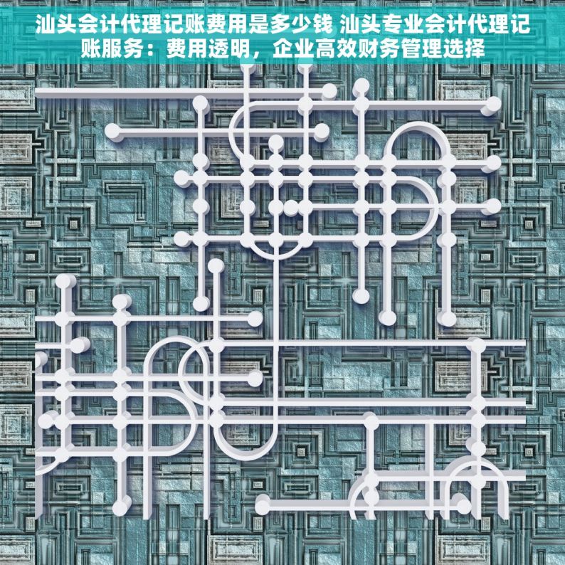 汕头会计代理记账费用是多少钱 汕头专业会计代理记账服务：费用透明，企业高效财务管理选择