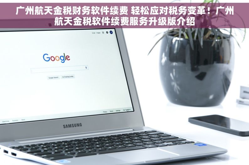 广州航天金税财务软件续费 轻松应对税务变革！广州航天金税软件续费服务升级版介绍