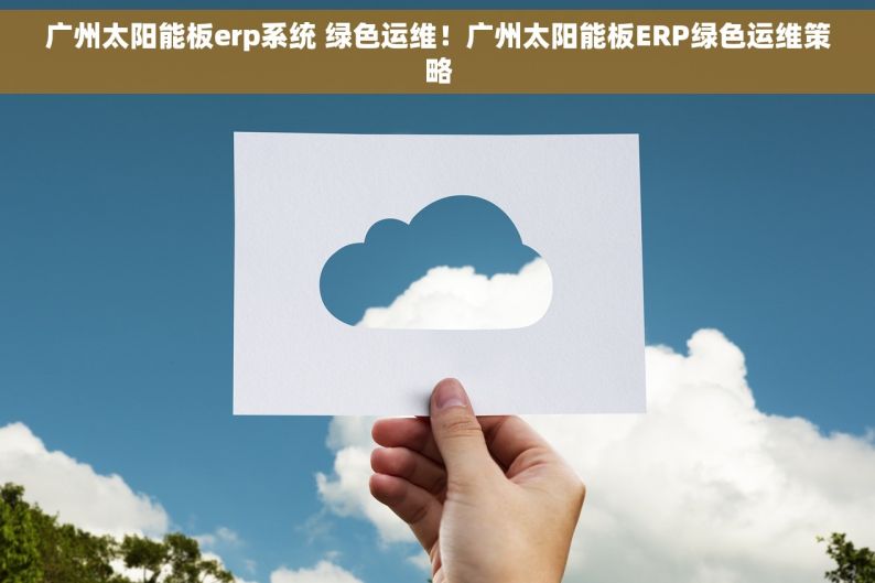 广州太阳能板erp系统 绿色运维！广州太阳能板ERP绿色运维策略