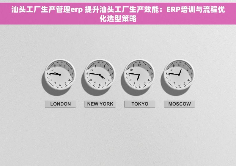 汕头工厂生产管理erp 提升汕头工厂生产效能：ERP培训与流程优化选型策略