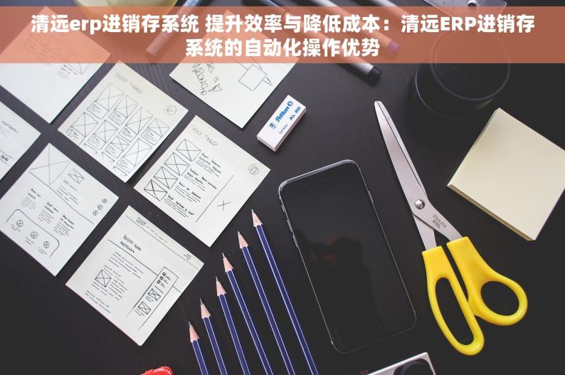 清远erp进销存系统 提升效率与降低成本：清远ERP进销存系统的自动化操作优势