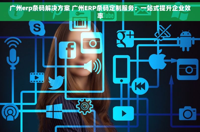 广州erp条码解决方案 广州ERP条码定制服务：一站式提升企业效率