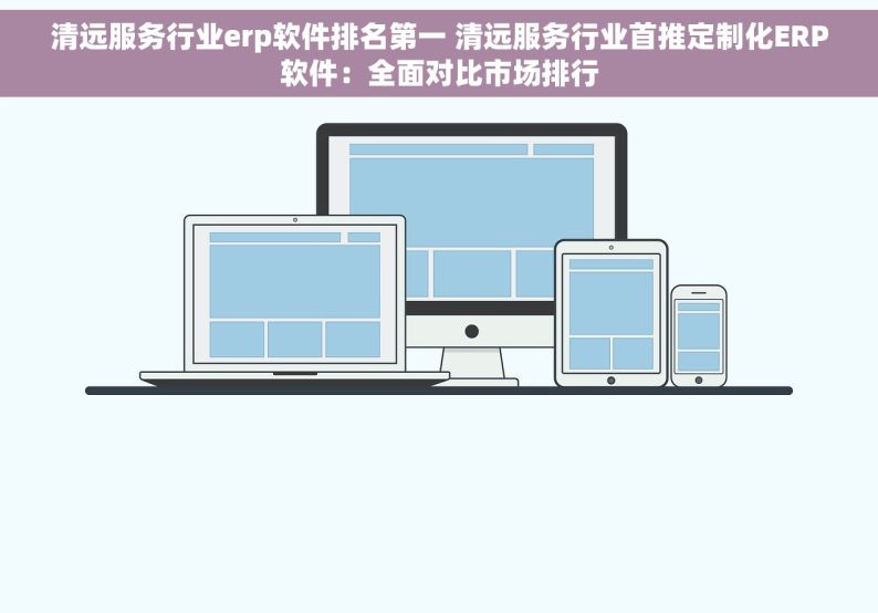 清远服务行业erp软件排名第一 清远服务行业首推定制化ERP软件：全面对比市场排行