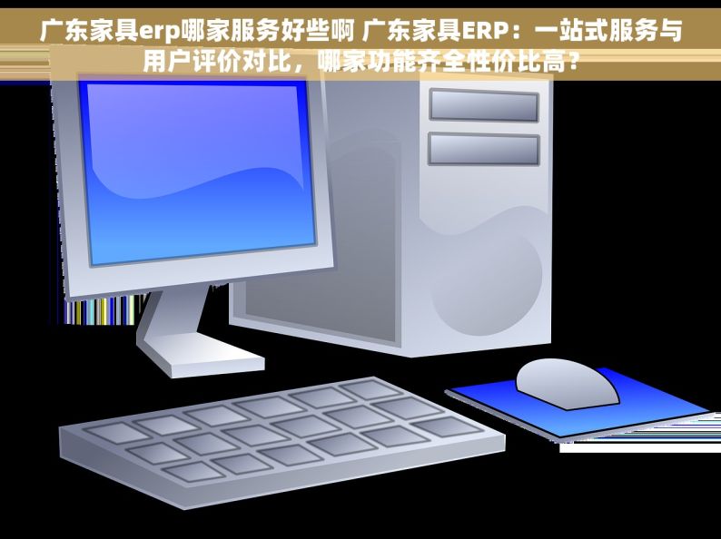 广东家具erp哪家服务好些啊 广东家具ERP：一站式服务与用户评价对比，哪家功能齐全性价比高？