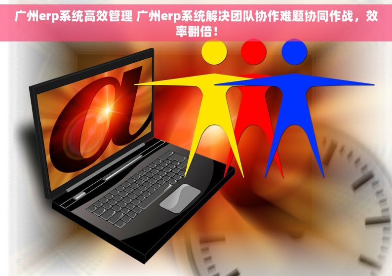 广州erp系统高效管理 广州erp系统解决团队协作难题协同作战，效率翻倍！