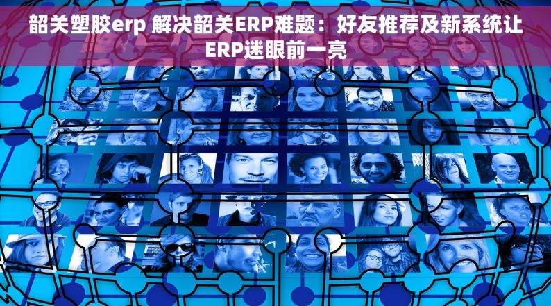 韶关塑胶erp 解决韶关ERP难题：好友推荐及新系统让ERP迷眼前一亮