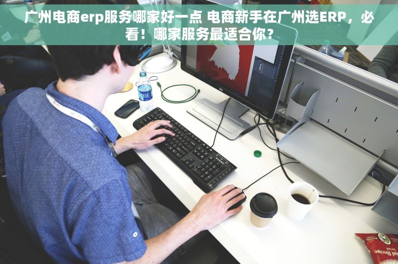 广州电商erp服务哪家好一点 电商新手在广州选ERP，必看！哪家服务最适合你？