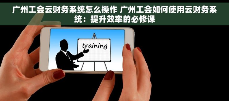 广州工会云财务系统怎么操作 广州工会如何使用云财务系统：提升效率的必修课