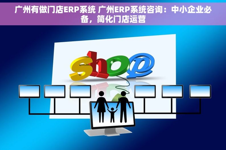 广州有做门店ERP系统 广州ERP系统咨询：中小企业必备，简化门店运营
