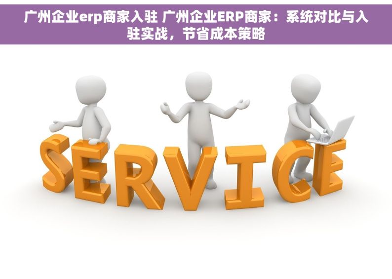 广州企业erp商家入驻 广州企业ERP商家：系统对比与入驻实战，节省成本策略