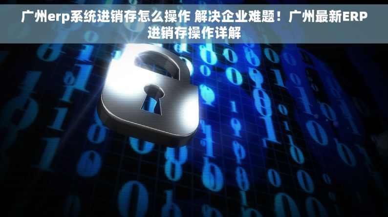 广州erp系统进销存怎么操作 解决企业难题！广州最新ERP进销存操作详解