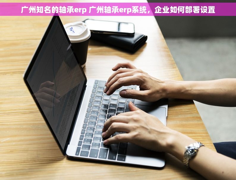 广州知名的轴承erp 广州轴承erp系统，企业如何部署设置