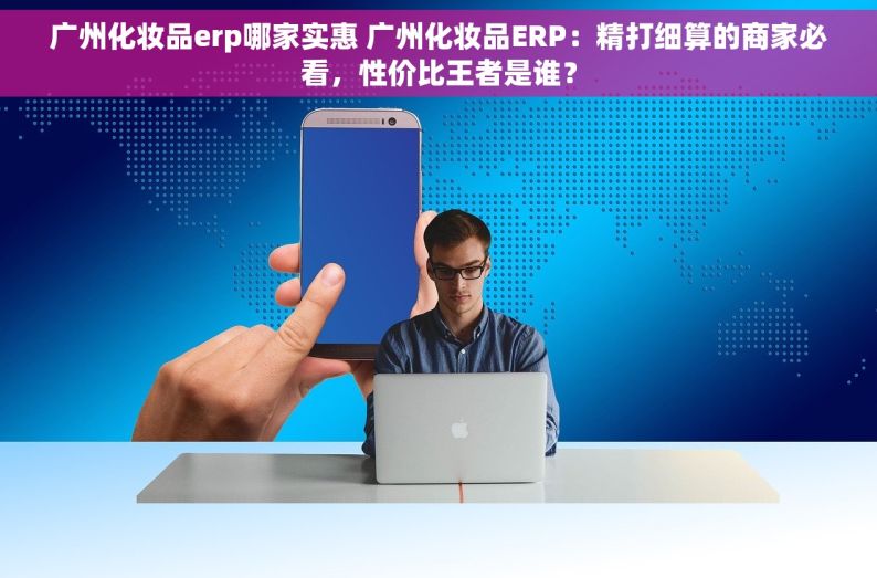 广州化妆品erp哪家实惠 广州化妆品ERP：精打细算的商家必看，性价比王者是谁？