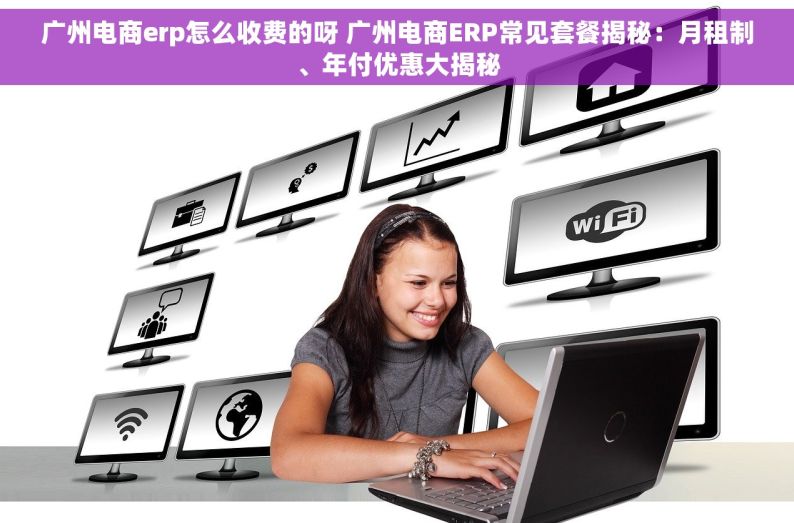 广州电商erp怎么收费的呀 广州电商ERP常见套餐揭秘：月租制、年付优惠大揭秘