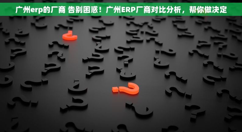 广州erp的厂商 告别困惑！广州ERP厂商对比分析，帮你做决定