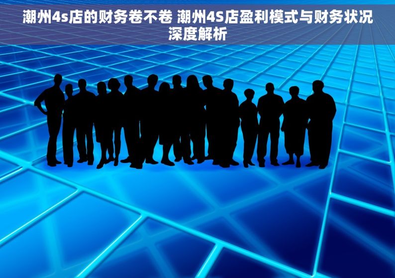 潮州4s店的财务卷不卷 潮州4S店盈利模式与财务状况深度解析