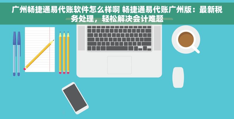 广州畅捷通易代账软件怎么样啊 畅捷通易代账广州版：最新税务处理，轻松解决会计难题
