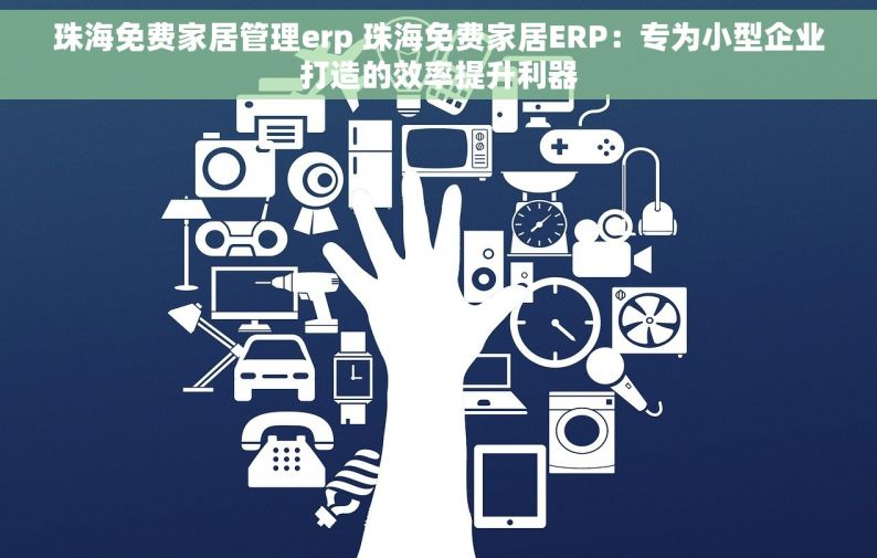 珠海免费家居管理erp 珠海免费家居ERP：专为小型企业打造的效率提升利器