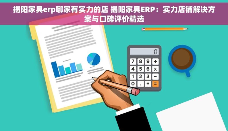 揭阳家具erp哪家有实力的店 揭阳家具ERP：实力店铺解决方案与口碑评价精选