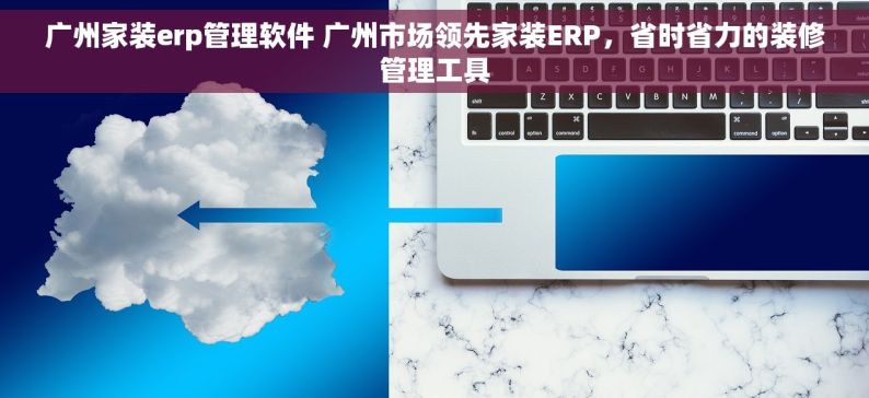 广州家装erp管理软件 广州市场领先家装ERP，省时省力的装修管理工具