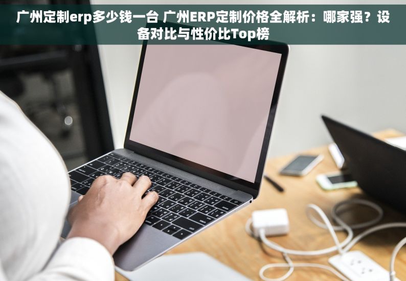 广州定制erp多少钱一台 广州ERP定制价格全解析：哪家强？设备对比与性价比Top榜