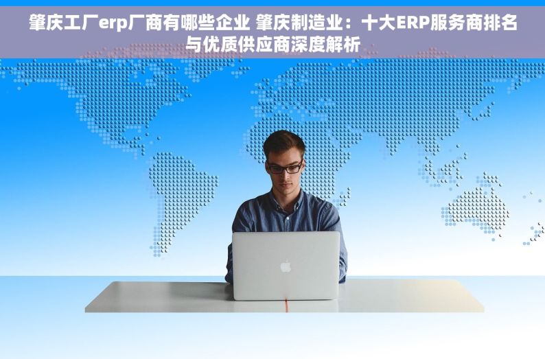肇庆工厂erp厂商有哪些企业 肇庆制造业：十大ERP服务商排名与优质供应商深度解析