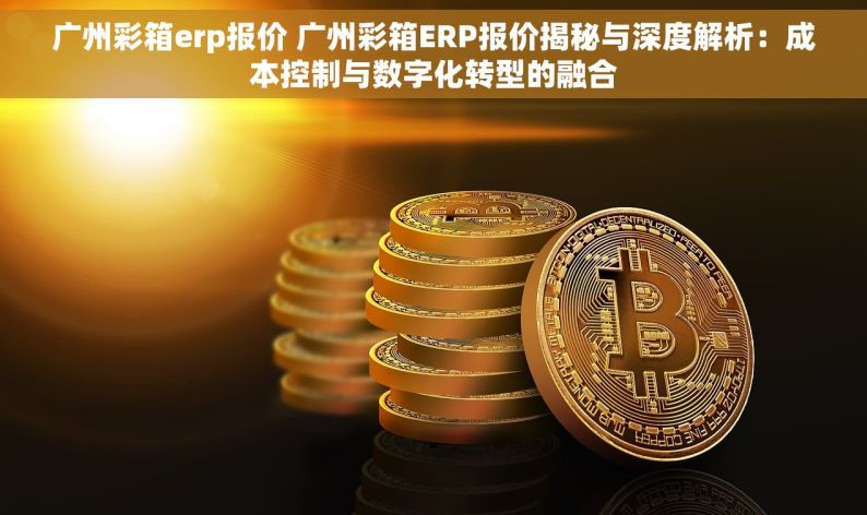 广州彩箱erp报价 广州彩箱ERP报价揭秘与深度解析：成本控制与数字化转型的融合