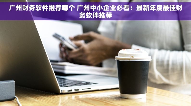 广州财务软件推荐哪个 广州中小企业必看：最新年度最佳财务软件推荐