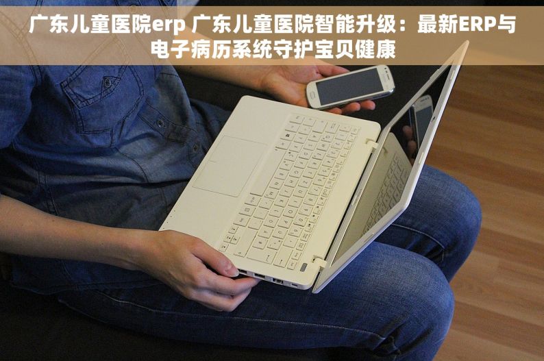 广东儿童医院erp 广东儿童医院智能升级：最新ERP与电子病历系统守护宝贝健康
