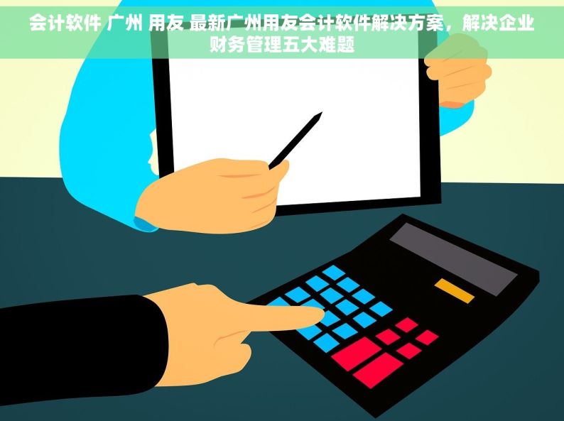 会计软件 广州 用友 最新广州用友会计软件解决方案，解决企业财务管理五大难题