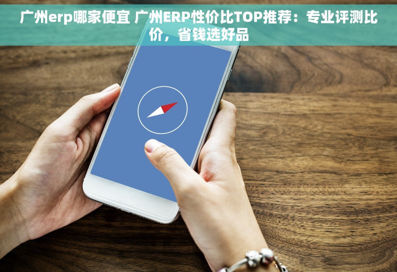 广州erp哪家便宜 广州ERP性价比TOP推荐：专业评测比价，省钱选好品